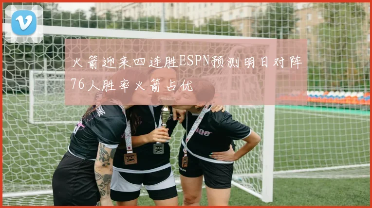 火箭迎来四连胜ESPN预测明日对阵76人胜率火箭占优
