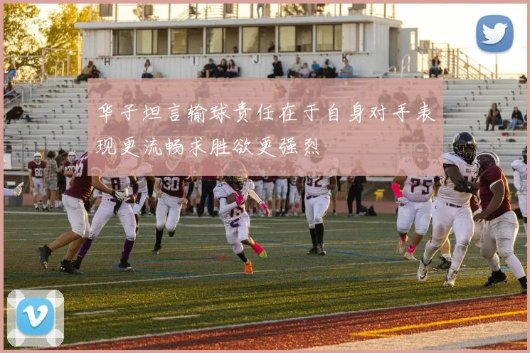 华子坦言输球责任在于自身对手表现更流畅求胜欲更强烈