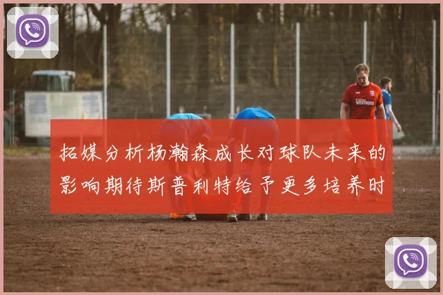 拓媒分析杨瀚森成长对球队未来的影响期待斯普利特给予更多培养时间