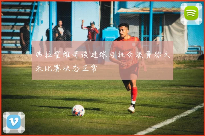 弗拉霍维奇谈进球与机会浪费称久未比赛状态正常