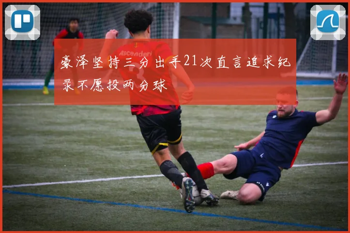 豪泽坚持三分出手21次直言追求纪录不愿投两分球