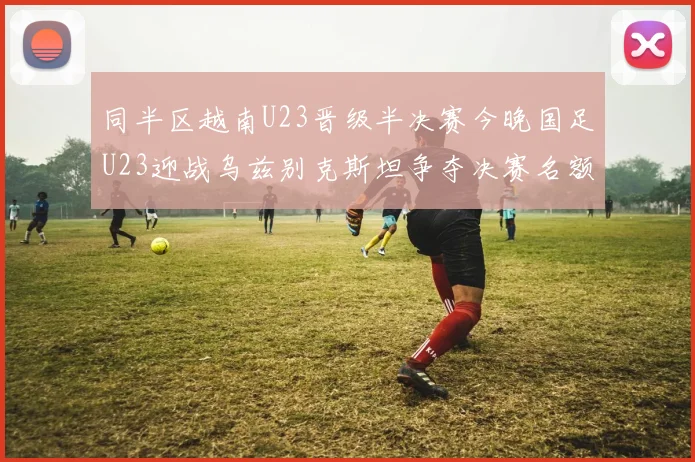 同半区越南U23晋级半决赛今晚国足U23迎战乌兹别克斯坦争夺决赛名额