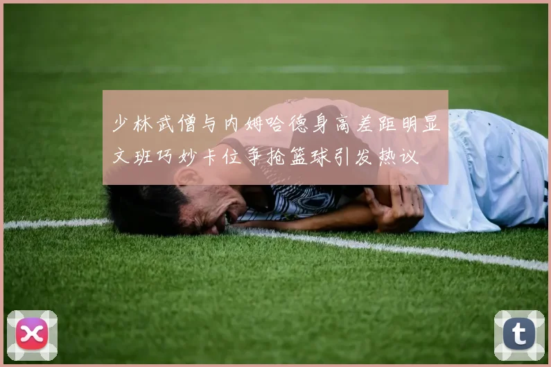 少林武僧与内姆哈德身高差距明显文班巧妙卡位争抢篮球引发热议