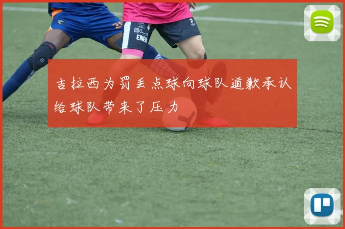 吉拉西为罚丢点球向球队道歉承认给球队带来了压力