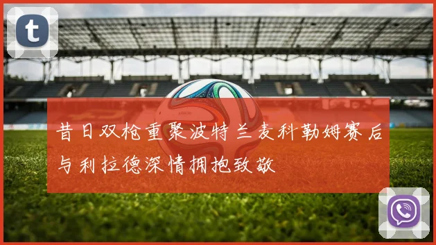 昔日双枪重聚波特兰麦科勒姆赛后与利拉德深情拥抱致敬