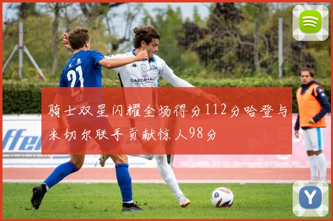 骑士双星闪耀全场得分112分哈登与米切尔联手贡献惊人98分